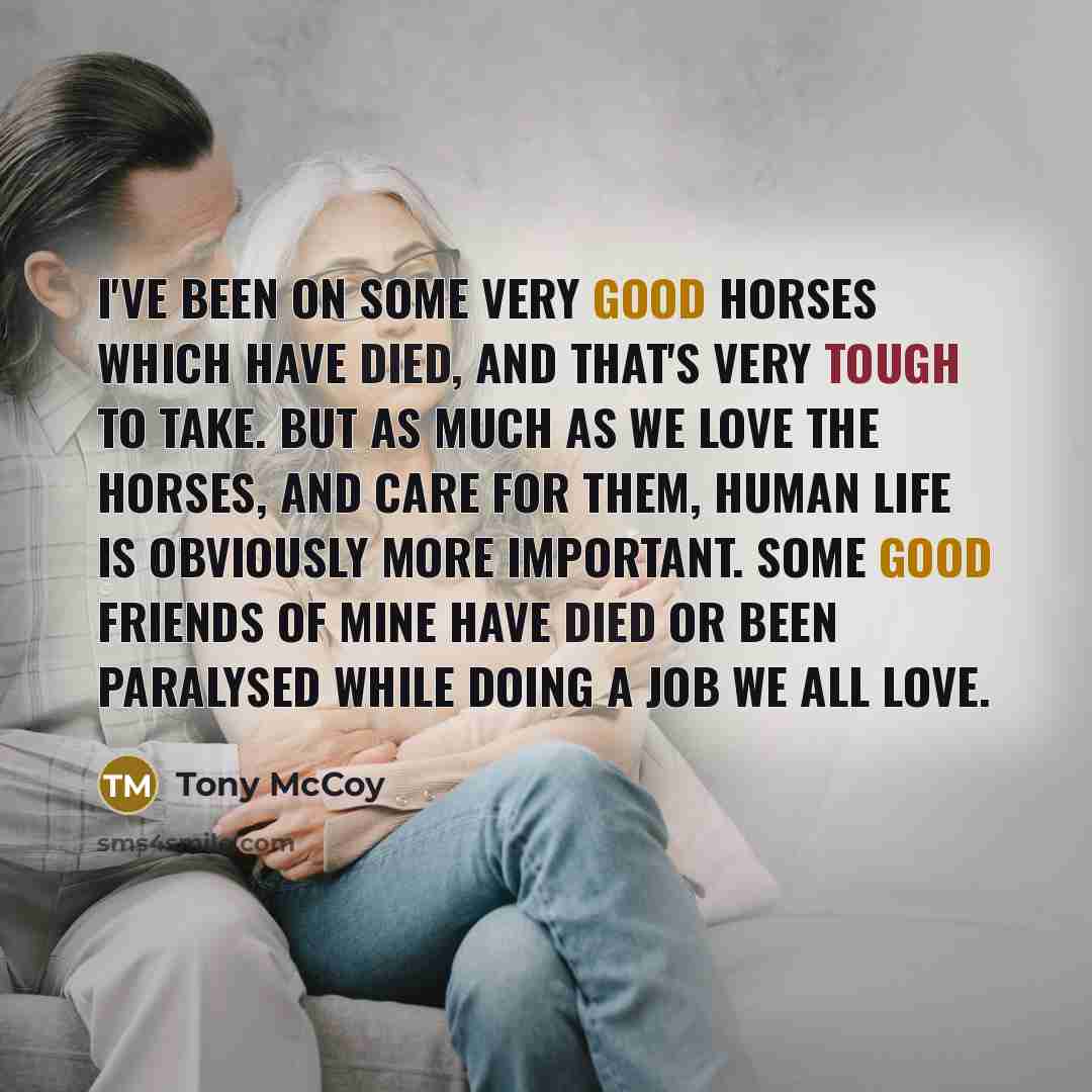 “I've been on some very good horses which have died, and that's very tough to take. But as much as we love the horses, and care for them, human life is obviously more important. Some good friends of mine have died or been paralysed while doing a job we all love.” quote by Tony McCoy