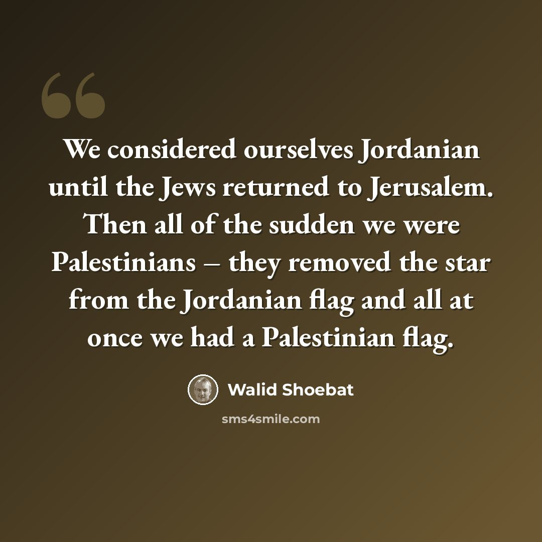 “We considered ourselves Jordanian until the Jews returned to Jerusalem. Then all of the sudden we were Palestinians – they removed the star from the Jordanian flag and all at once we had a Palestinian flag.” quote by Walid Shoebat