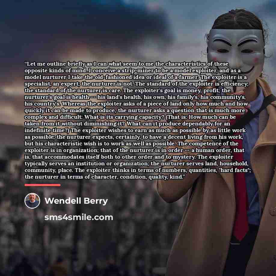 “Let me outline briefly as I can what seem to me the characteristics of these opposite kinds of mind. I conceive a strip-miner to be a model exploiter, and as a model nurturer I take the old-fashioned idea or ideal of a farmer. The exploiter is a specialist, an expert; the nurturer is not. The…” quote by Wendell Berry