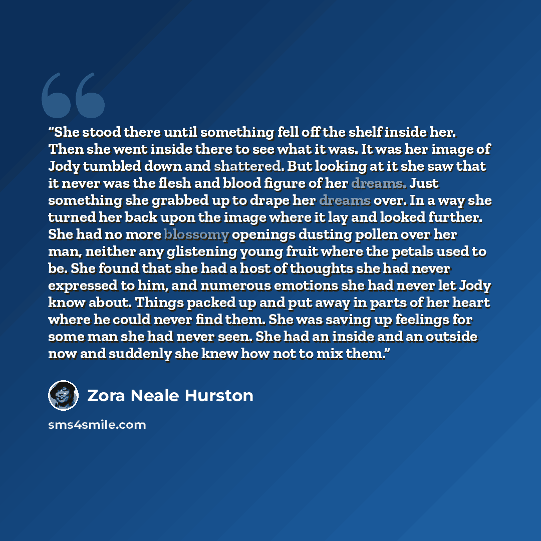 “She stood there until something fell off the shelf inside her. Then she went inside there to see what it was. It was her image of Jody tumbled down and shattered. But looking at it she saw that it never was the flesh and blood figure of her dreams. Just something she grabbed up to drape her dreams…” quote by Zora Neale Hurston