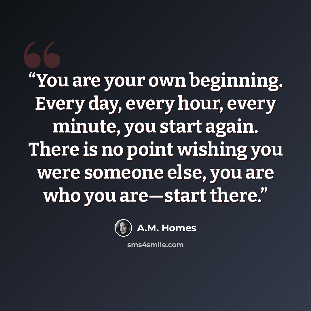 “You are your own beginning. Every day, every hour, every minute, you start again. There is no point wishing you were someone else, you are who you are—start there.” quote by A.M. Homes