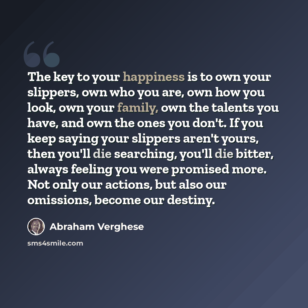 “The key to your happiness is to own your slippers, own who you are, own how you look, own your family, own the talents you have, and own the ones you don't. If you keep saying your slippers aren't yours, then you'll die searching, you'll die bitter, always feeling you were promised more. Not only…” quote by Abraham Verghese