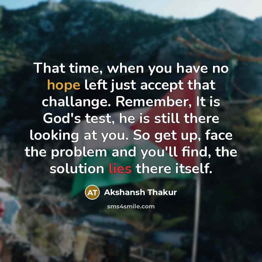 “That time, when you have no hope left just accept that challange. Remember, It is God's test, he is still there looking at you. So get up, face the problem and you'll find, the solution lies there itself.” quote by Akshansh Thakur