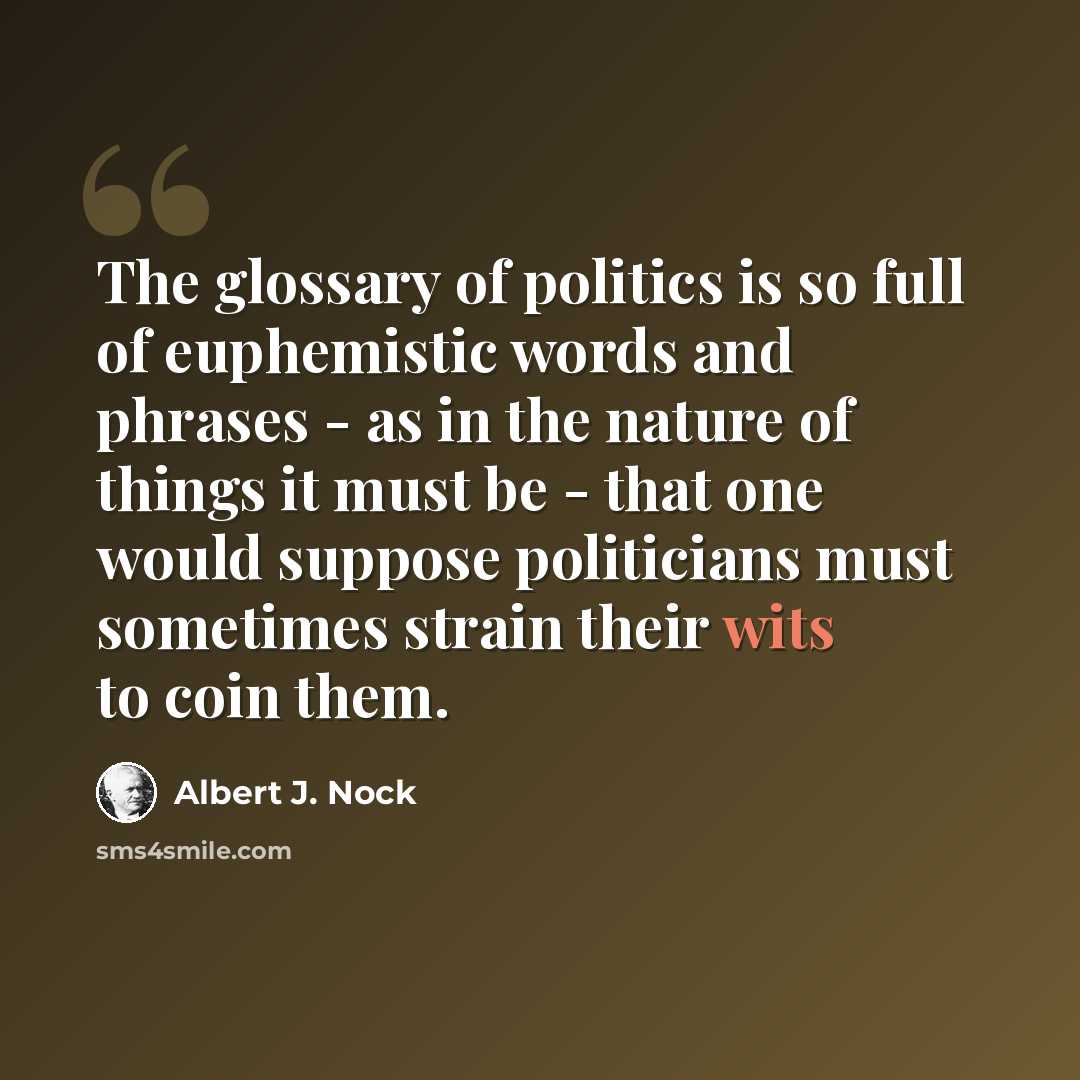 “The glossary of politics is so full of euphemistic words and phrases - as in the nature of things it must be - that one would suppose politicians must sometimes strain their wits to coin them.” quote by Albert J. Nock