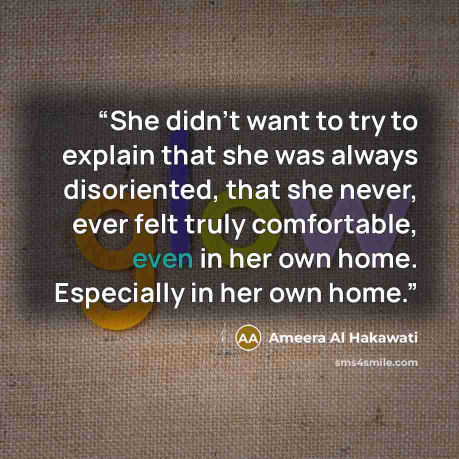 “She didn’t want to try to explain that she was always disoriented, that she never, ever felt truly comfortable, even in her own home. Especially in her own home.” quote by Ameera Al Hakawati