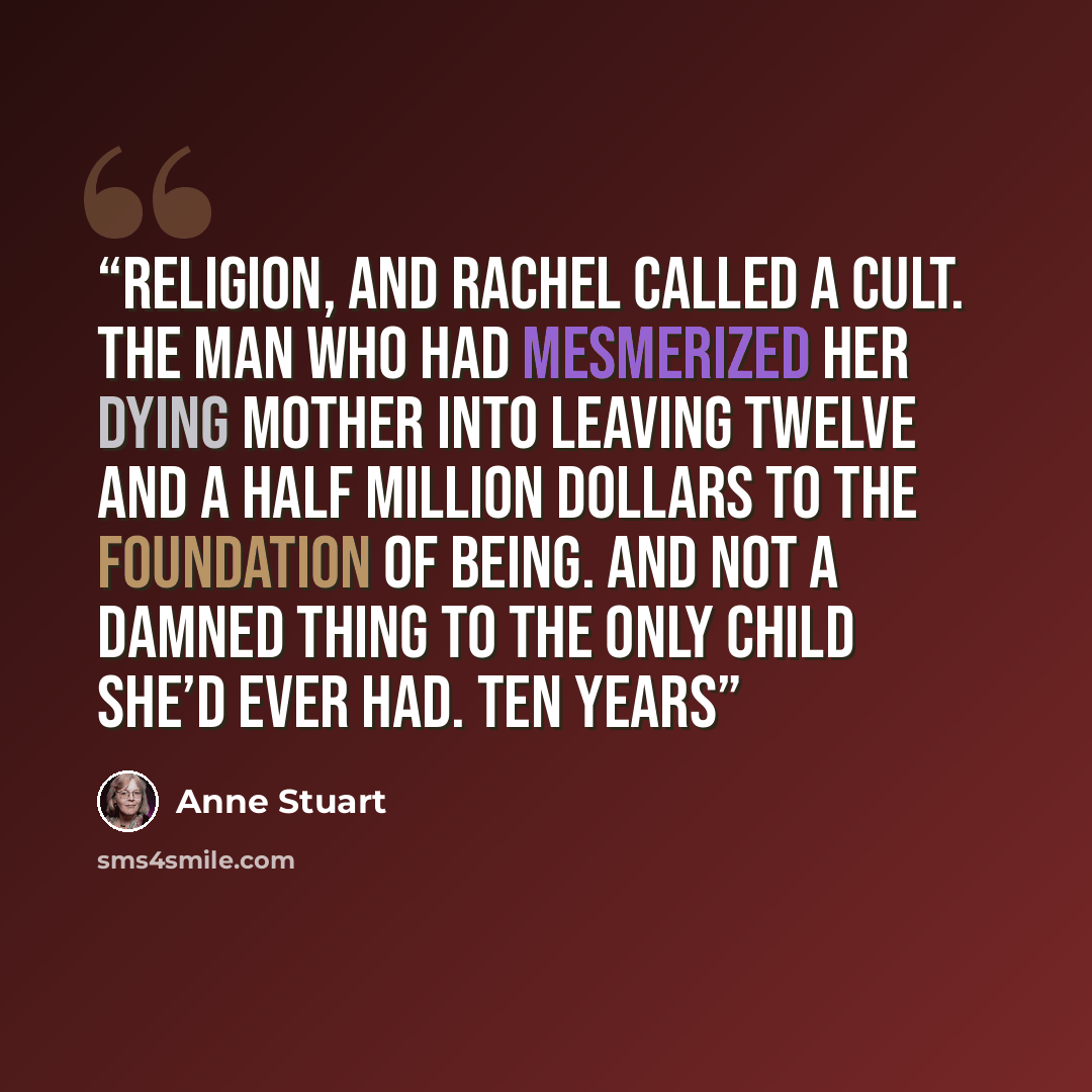 “religion, and Rachel called a cult. The man who had mesmerized her dying mother into leaving twelve and a half million dollars to the Foundation of Being. And not a damned thing to the only child she’d ever had. Ten years” quote by Anne Stuart