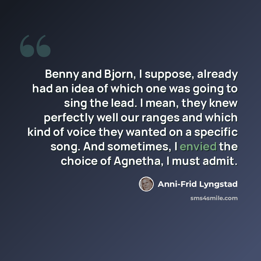 “Benny and Bjorn, I suppose, already had an idea of which one was going to sing the lead. I mean, they knew perfectly well our ranges and which kind of voice they wanted on a specific song. And sometimes, I envied the choice of Agnetha, I must admit.” quote by Anni-Frid Lyngstad