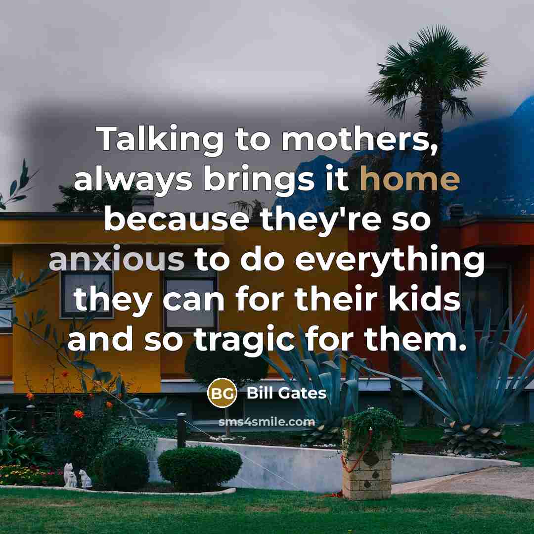“Talking to mothers, always brings it home because they're so anxious to do everything they can for their kids and so tragic for them.” quote by Bill Gates