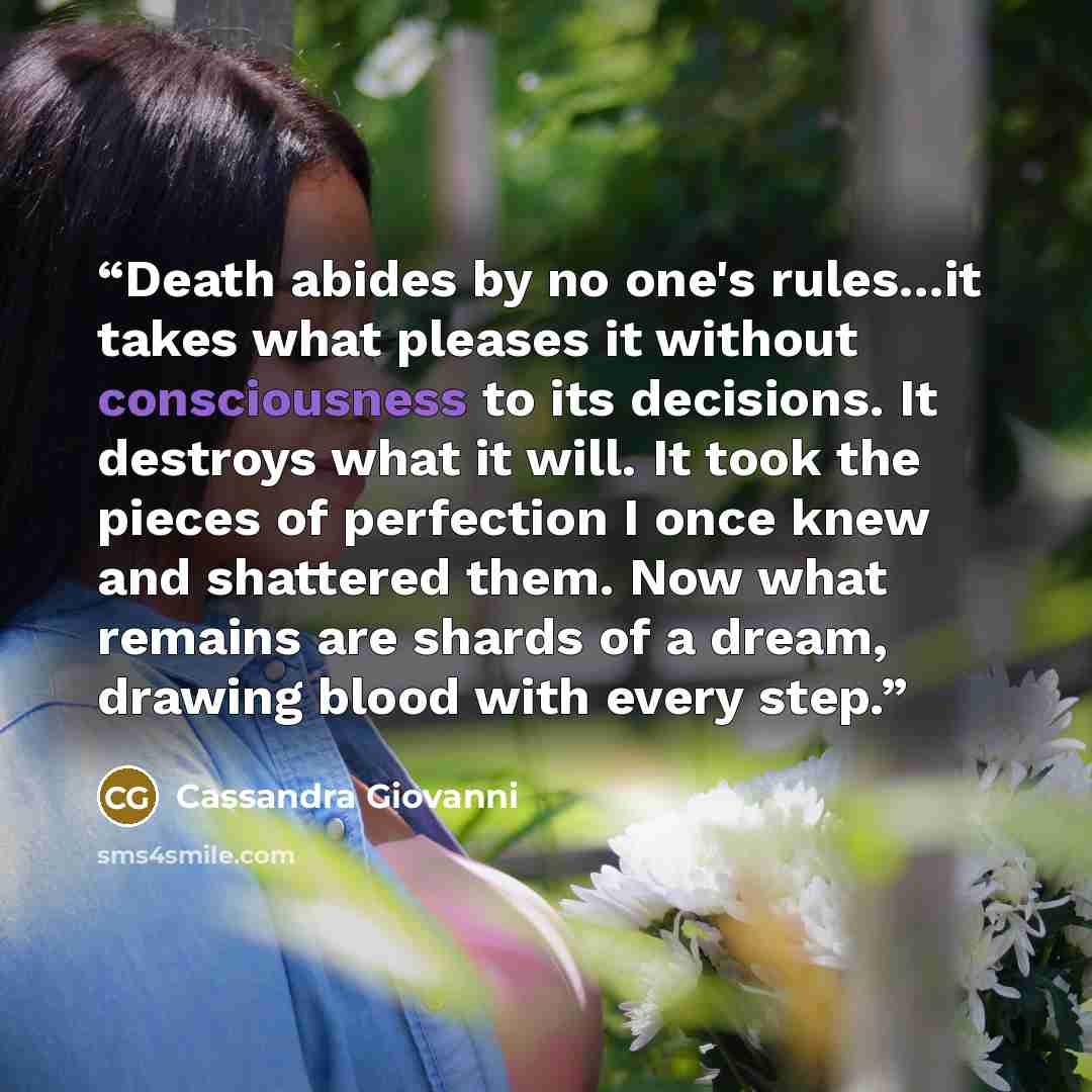 “Death abides by no one's rules...it takes what pleases it without consciousness to its decisions. It destroys what it will. It took the pieces of perfection I once knew and shattered them. Now what remains are shards of a dream, drawing blood with every step.” quote by Cassandra Giovanni