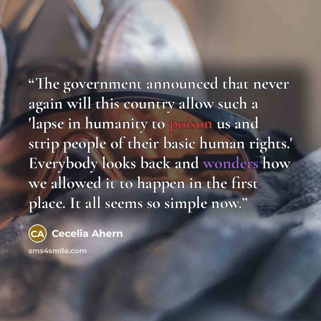 “The government announced that never again will this country allow such a 'lapse in humanity to poison us and strip people of their basic human rights.' Everybody looks back and wonders how we allowed it to happen in the first place. It all seems so simple now.” quote by Cecelia Ahern