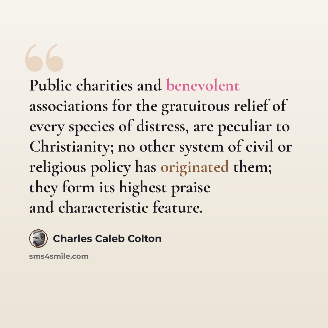 “Public charities and benevolent associations for the gratuitous relief of every species of distress, are peculiar to Christianity; no other system of civil or religious policy has originated them; they form its highest praise and characteristic feature.” quote by Charles Caleb Colton