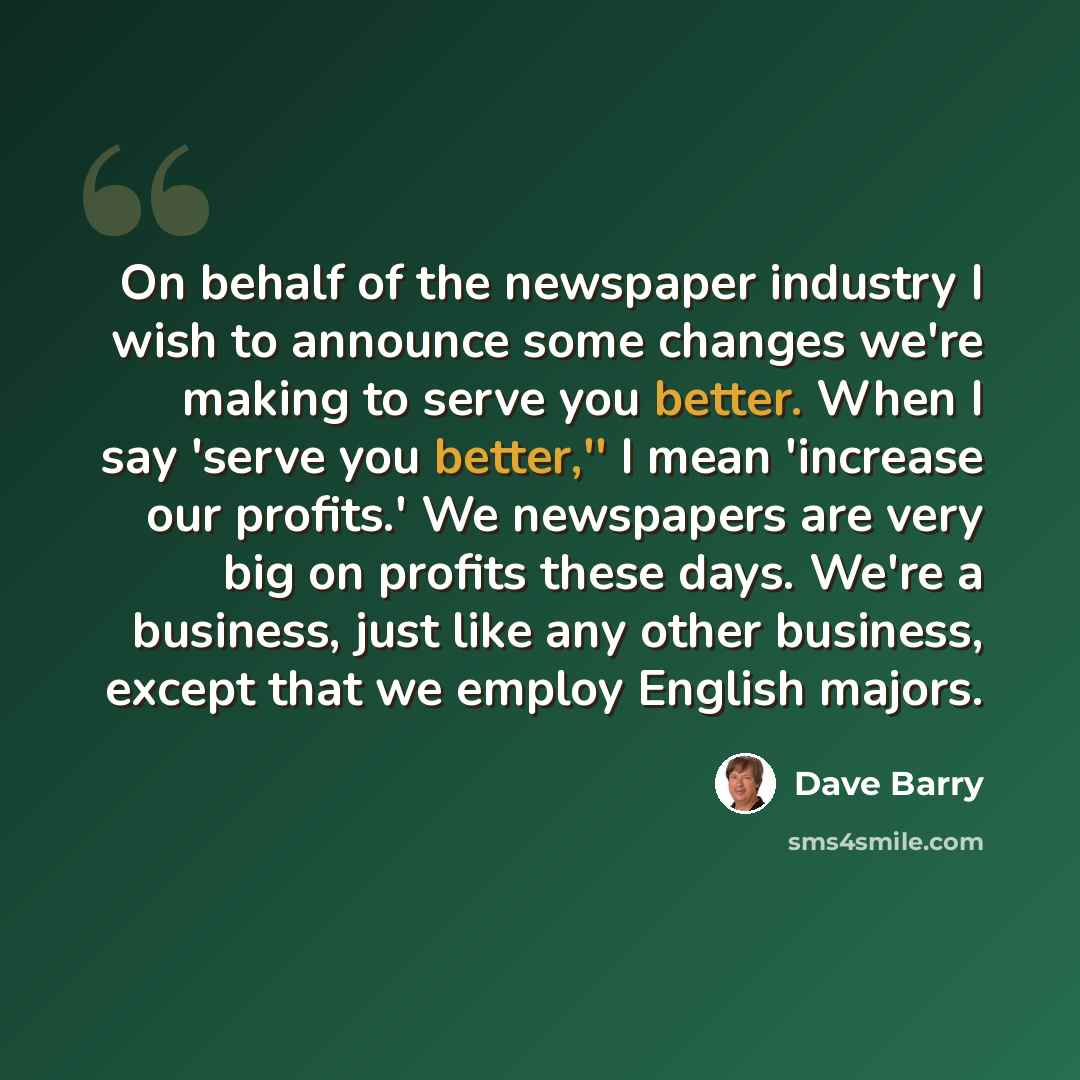 “On behalf of the newspaper industry I wish to announce some changes we're making to serve you better. When I say 'serve you better,'' I mean 'increase our profits.' We newspapers are very big on profits these days. We're a business, just like any other business, except that we employ English majors.” quote by Dave Barry