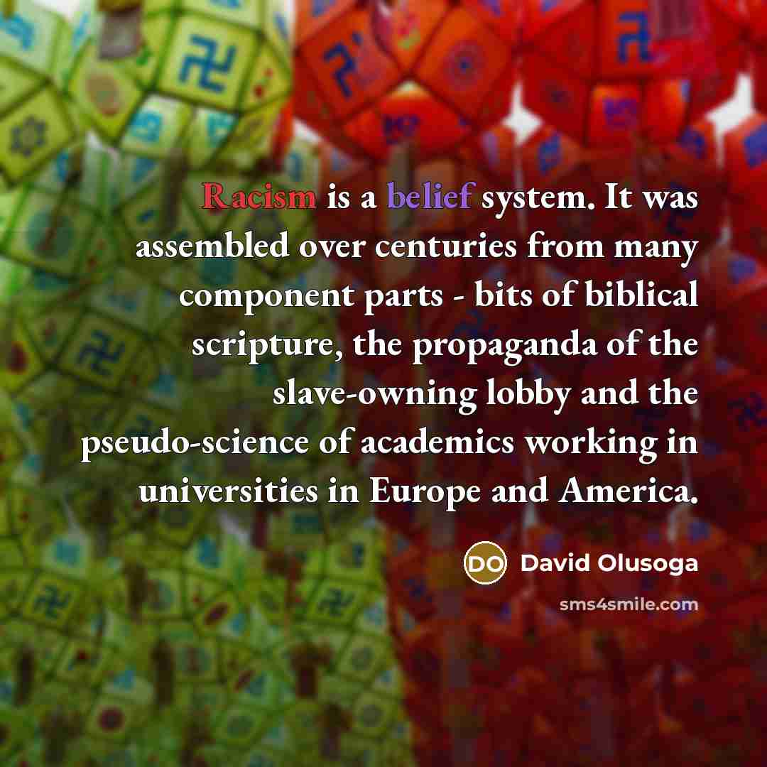 “Racism is a belief system. It was assembled over centuries from many component parts - bits of biblical scripture, the propaganda of the slave-owning lobby and the pseudo-science of academics working in universities in Europe and America.” quote by David Olusoga