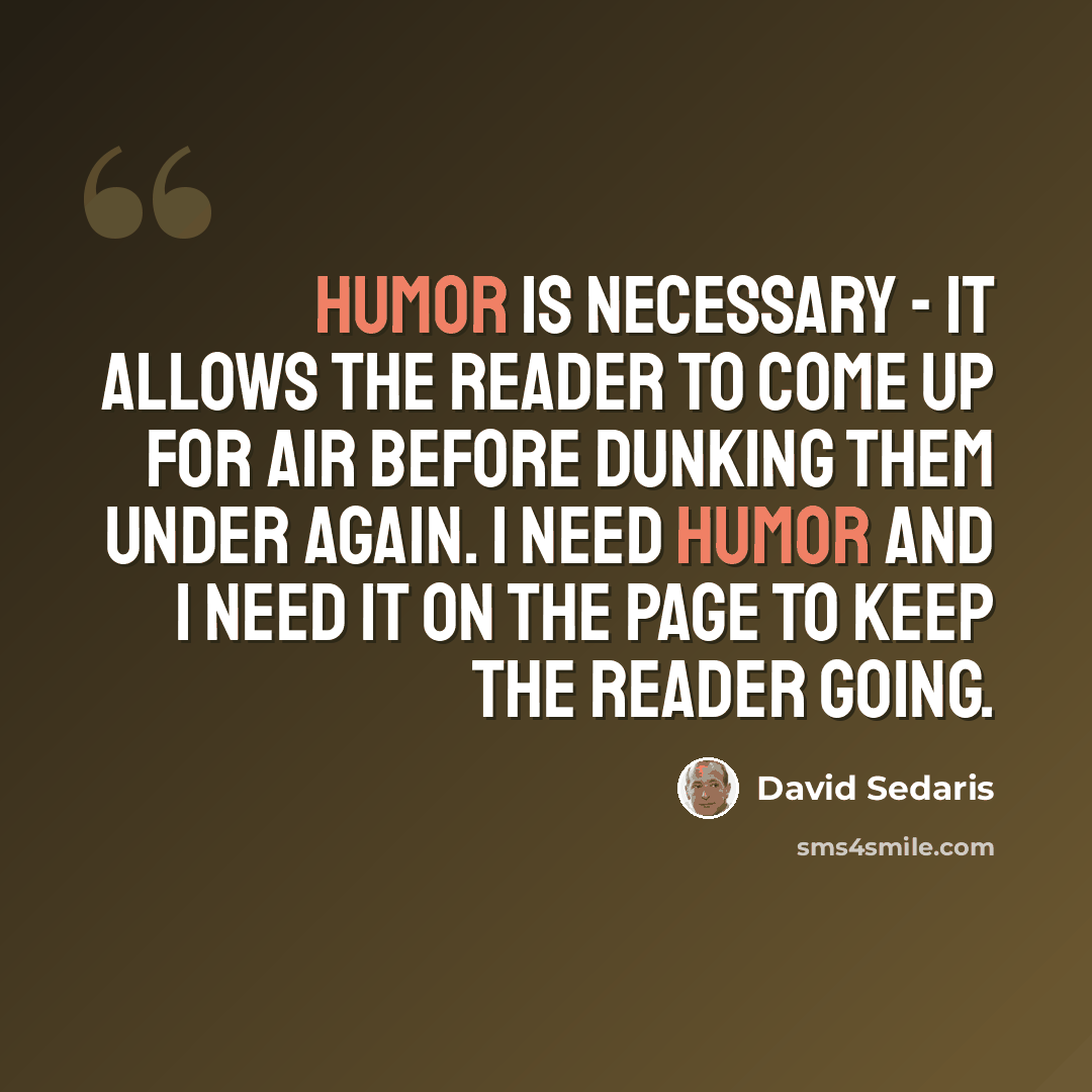 “Humor is necessary - it allows the reader to come up for air before dunking them under again. I need humor and I need it on the page to keep the reader going.” quote by David Sedaris