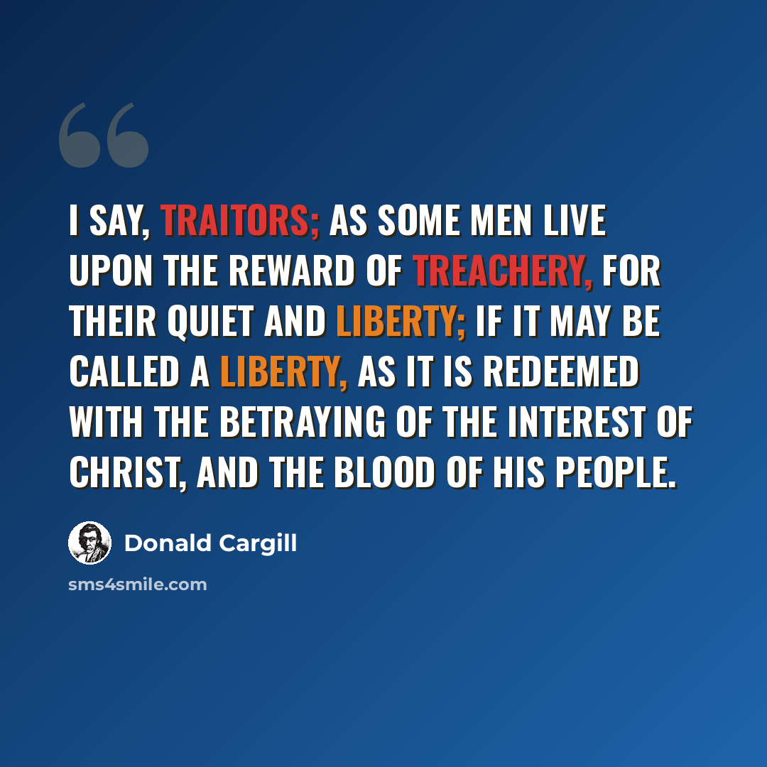 “I say, traitors; as some men live upon the reward of treachery, for their quiet and liberty; if it may be called a liberty, as it is redeemed with the betraying of the interest of Christ, and the blood of His people.” quote by Donald Cargill