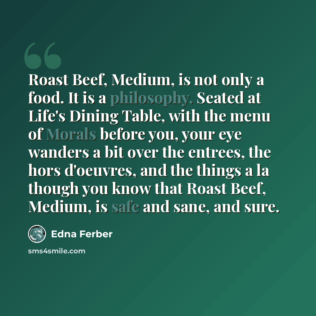 “Roast Beef, Medium, is not only a food. It is a philosophy. Seated at Life's Dining Table, with the menu of Morals before you, your eye wanders a bit over the entrees, the hors d'oeuvres, and the things a la though you know that Roast Beef, Medium, is safe and sane, and sure.” quote by Edna Ferber