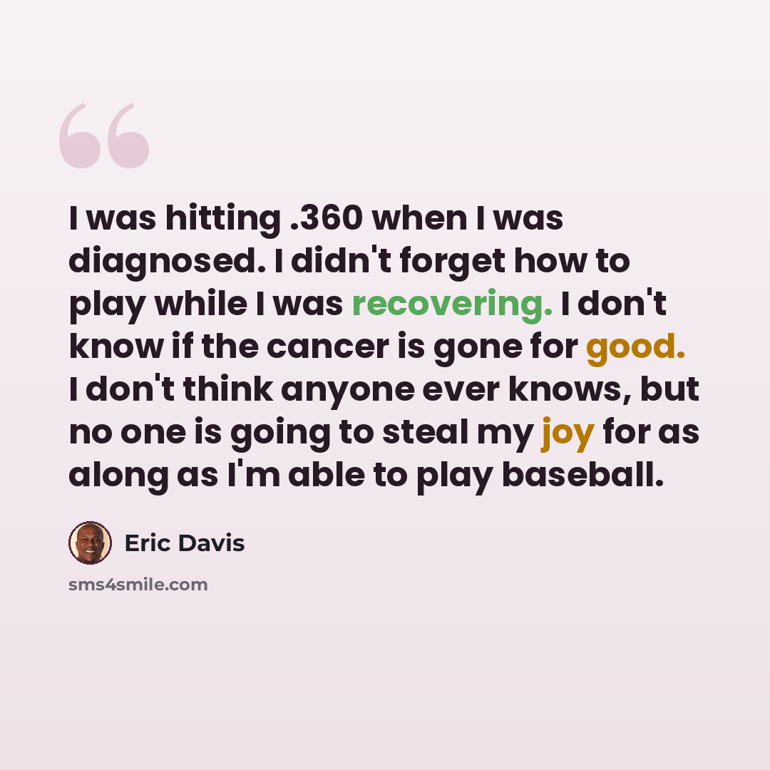 “I was hitting .360 when I was diagnosed. I didn't forget how to play while I was recovering. I don't know if the cancer is gone for good. I don't think anyone ever knows, but no one is going to steal my joy for as along as I'm able to play baseball.” quote by Eric Davis