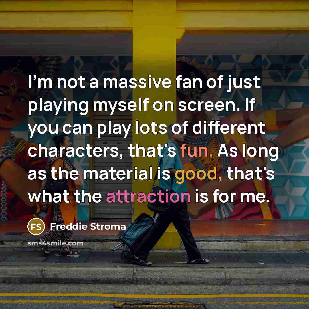 “I'm not a massive fan of just playing myself on screen. If you can play lots of different characters, that's fun. As long as the material is good, that's what the attraction is for me.” quote by Freddie Stroma