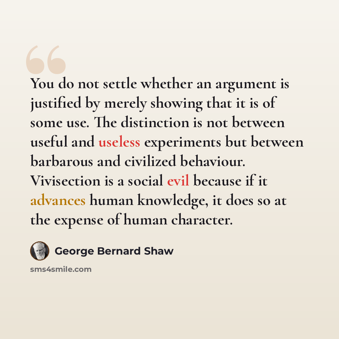 “You do not settle whether an argument is justified by merely showing that it is of some use. The distinction is not between useful and useless experiments but between barbarous and civilized behaviour. Vivisection is a social evil because if it advances human knowledge, it does so at the expense…” quote by George Bernard Shaw