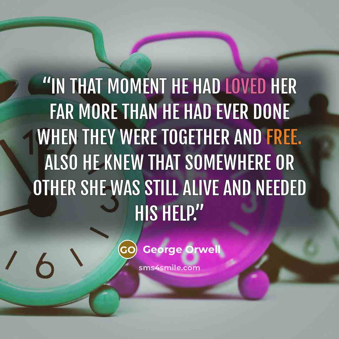 “In that moment he had loved her far more than he had ever done when they were together and free. Also he knew that somewhere or other she was still alive and needed his help.” quote by George Orwell