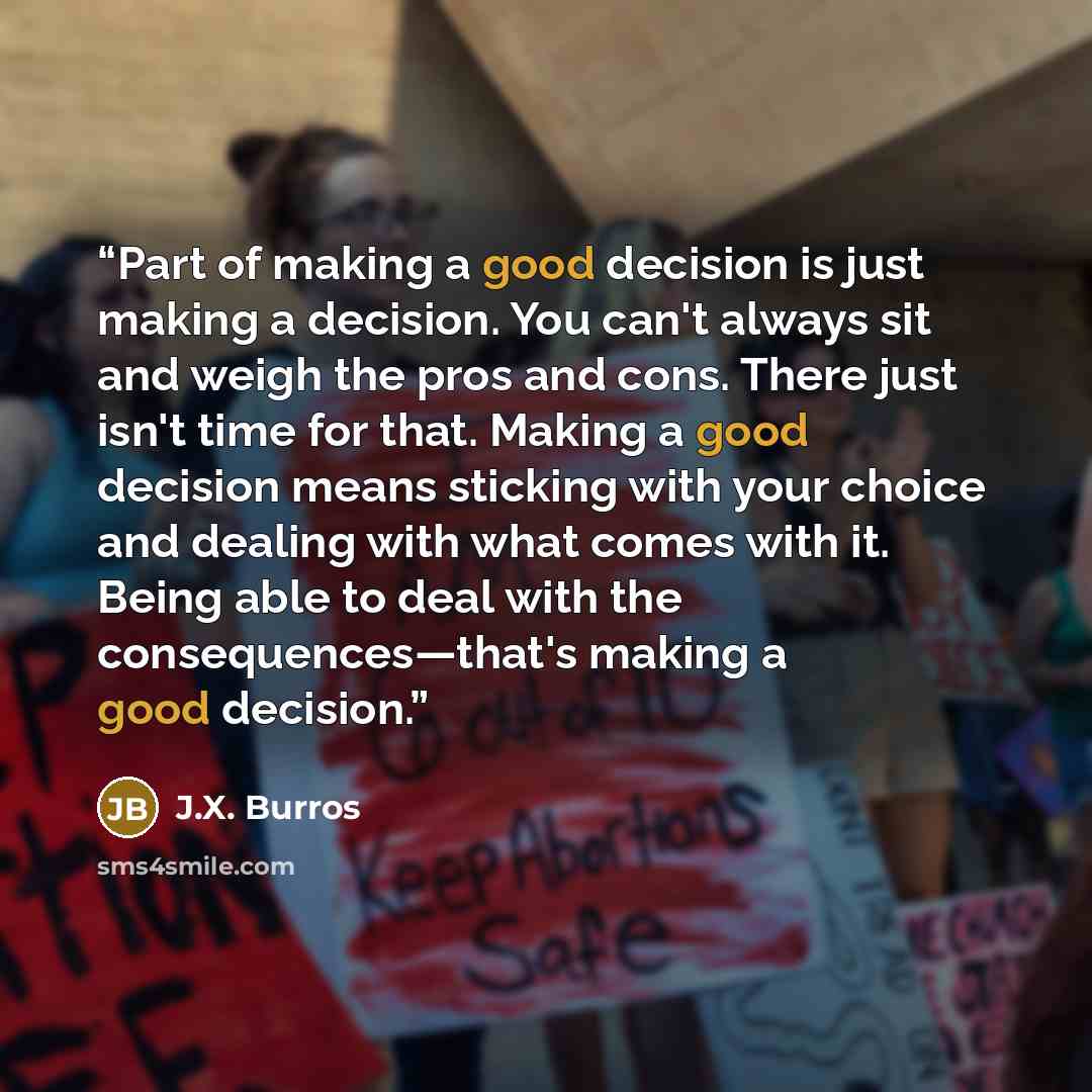“Part of making a good decision is just making a decision. You can't always sit and weigh the pros and cons. There just isn't time for that. Making a good decision means sticking with your choice and dealing with what comes with it. Being able to deal with the consequences—that's making a good…” quote by J.X. Burros