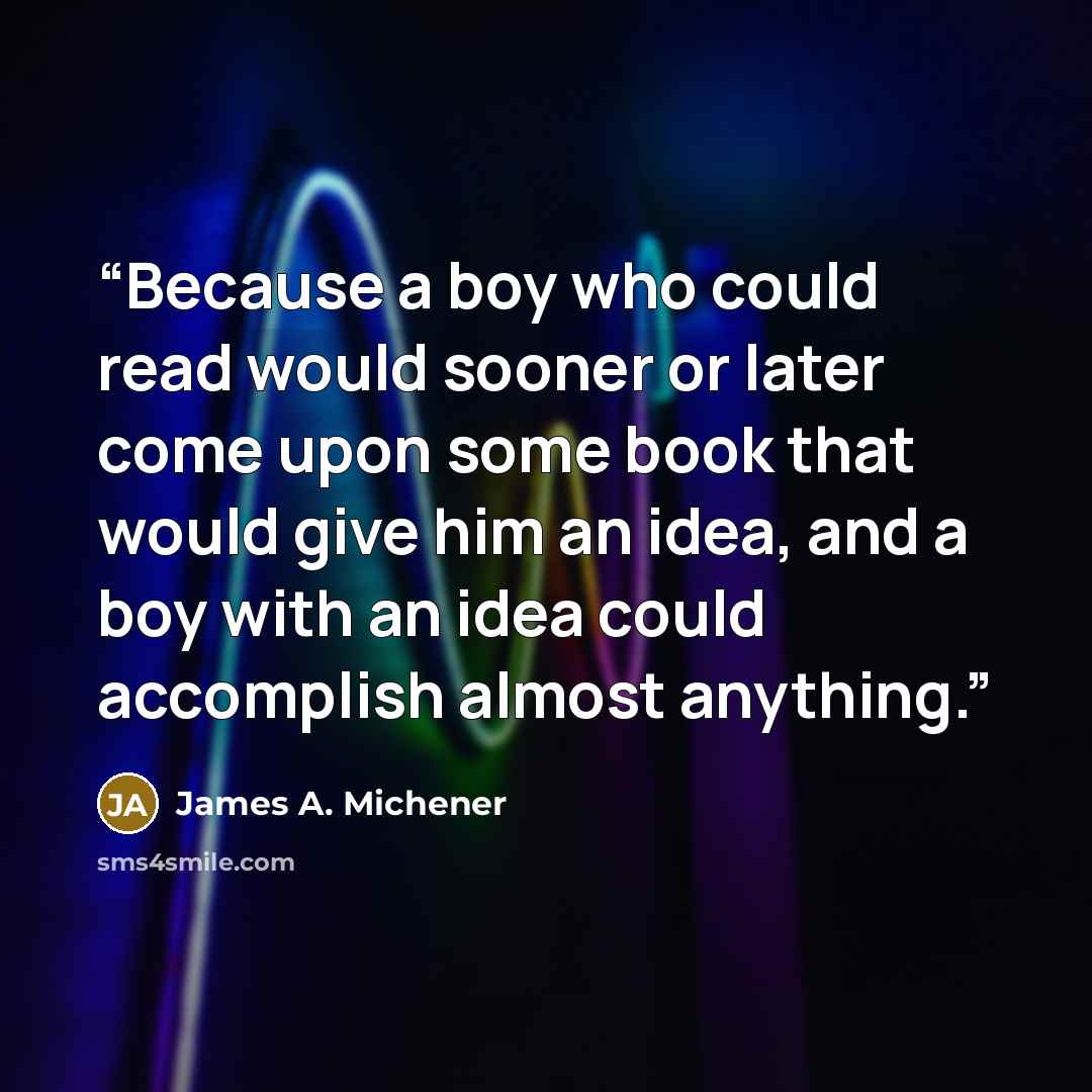 “Because a boy who could read would sooner or later come upon some book that would give him an idea, and a boy with an idea could accomplish almost anything.” quote by James A. Michener