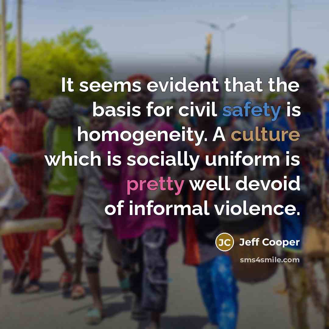 “It seems evident that the basis for civil safety is homogeneity. A culture which is socially uniform is pretty well devoid of informal violence.” quote by Jeff Cooper