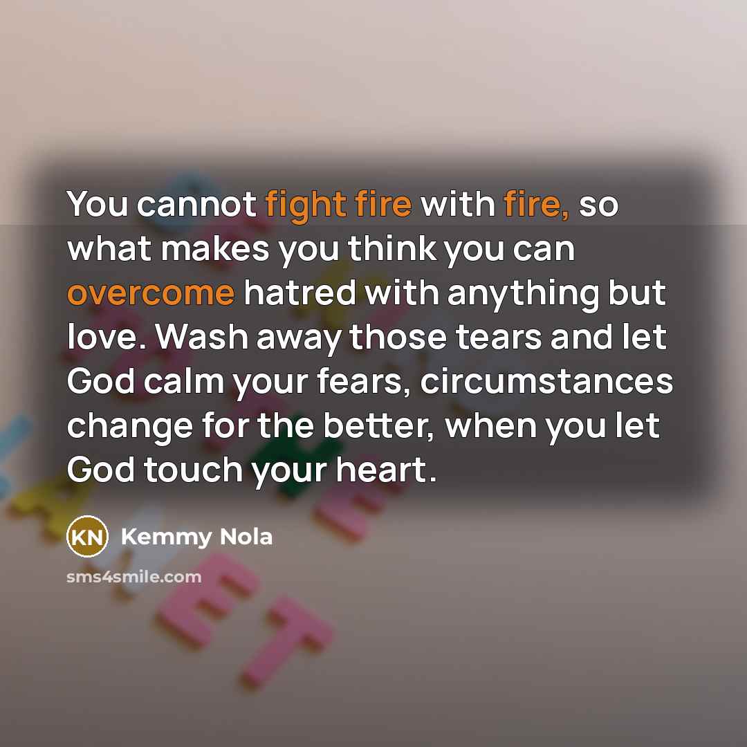 “You cannot fight fire with fire, so what makes you think you can overcome hatred with anything but love. Wash away those tears and let God calm your fears, circumstances change for the better, when you let God touch your heart.” quote by Kemmy Nola
