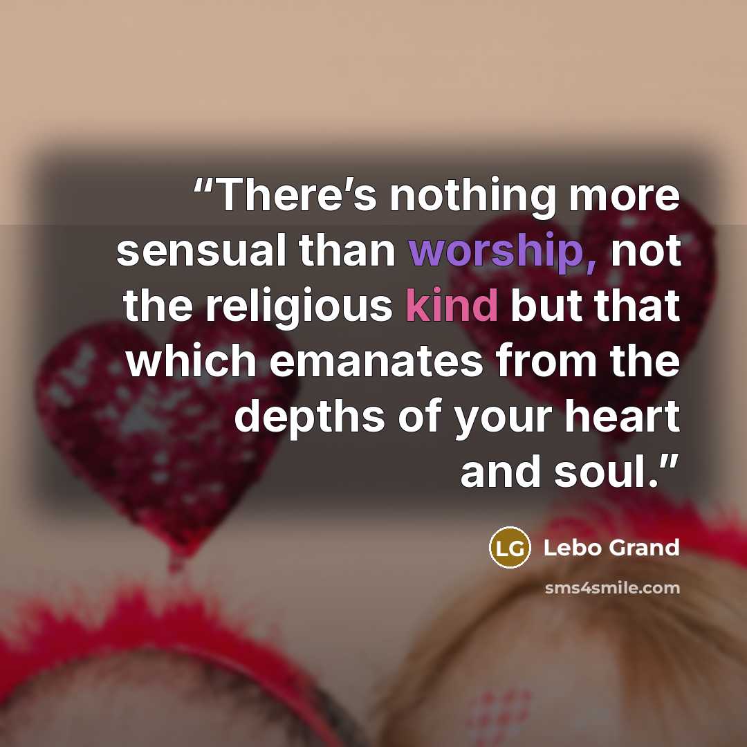 “There’s nothing more sensual than worship, not the religious kind but that which emanates from the depths of your heart and soul.” quote by Lebo Grand