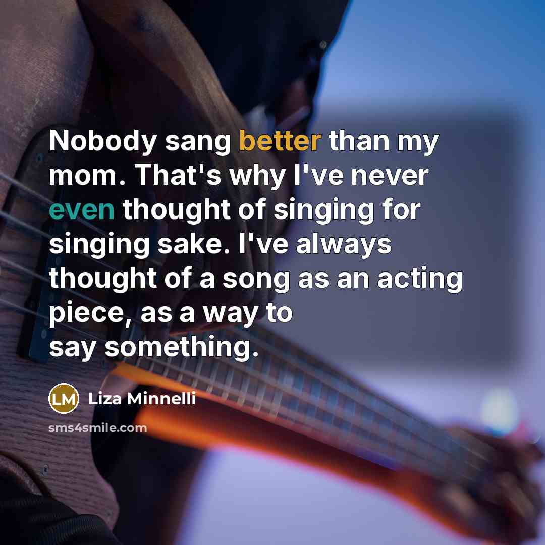 “Nobody sang better than my mom. That's why I've never even thought of singing for singing sake. I've always thought of a song as an acting piece, as a way to say something.” quote by Liza Minnelli