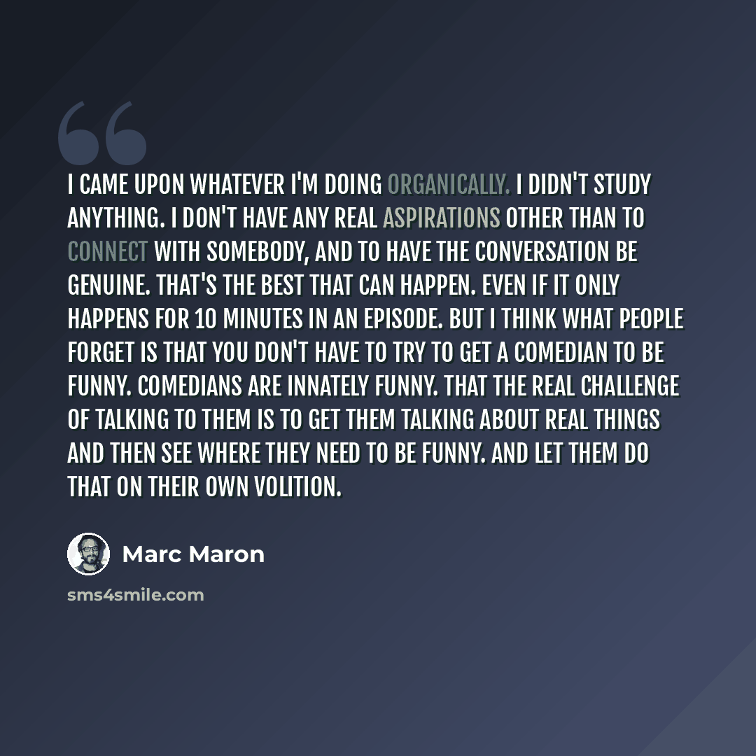 “I came upon whatever I'm doing organically. I didn't study anything. I don't have any real aspirations other than to connect with somebody, and to have the conversation be genuine. That's the best that can happen. Even if it only happens for 10 minutes in an episode. But I think what people forget…” quote by Marc Maron