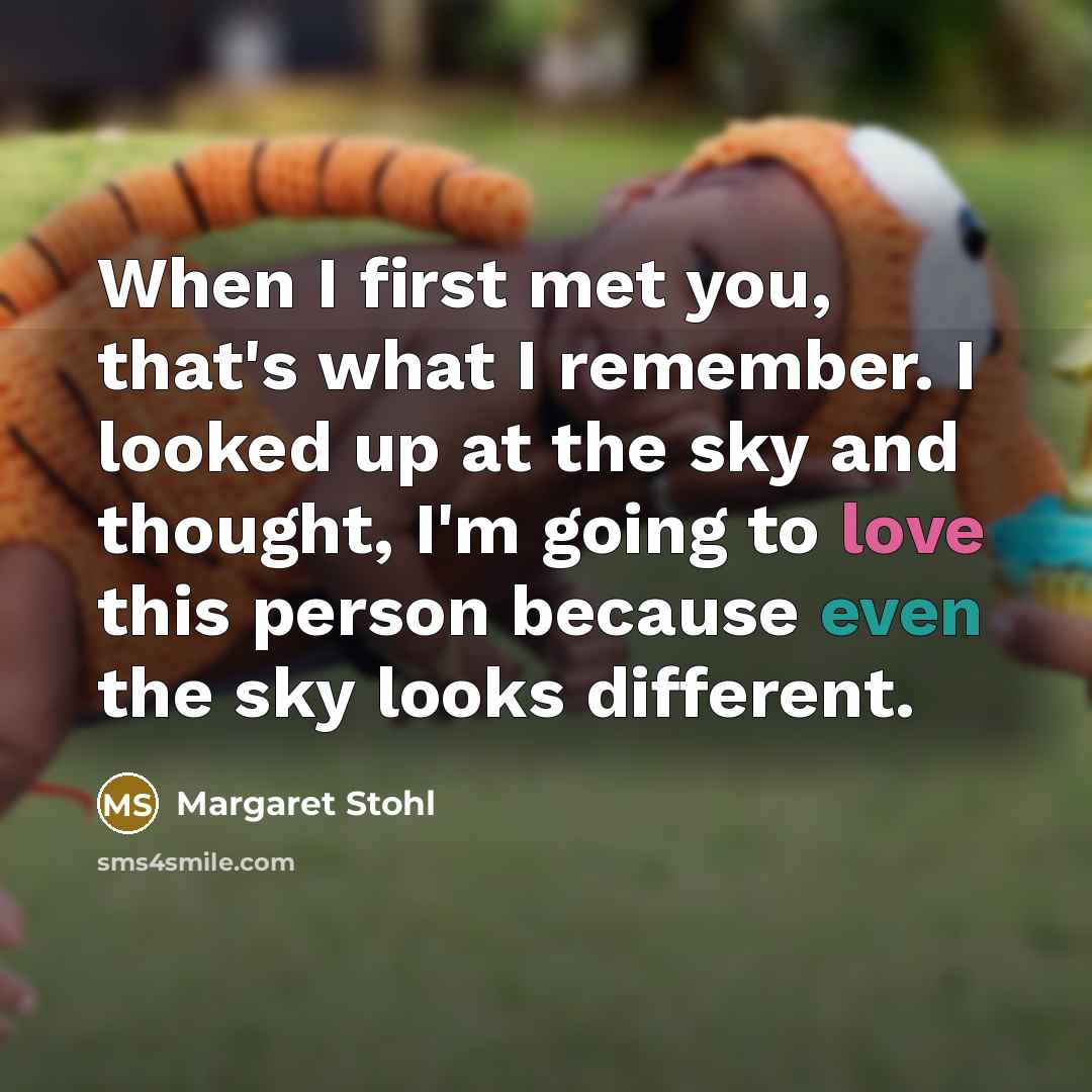 “When I first met you, that's what I remember. I looked up at the sky and thought, I'm going to love this person because even the sky looks different.” quote by Margaret Stohl