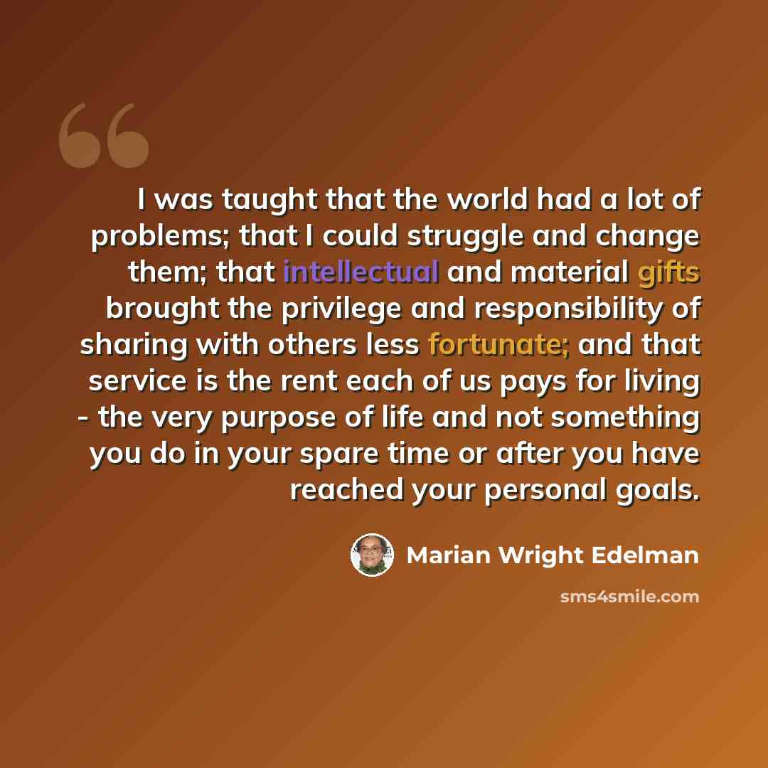 “I was taught that the world had a lot of problems; that I could struggle and change them; that intellectual and material gifts brought the privilege and responsibility of sharing with others less fortunate; and that service is the rent each of us pays for living - the very purpose of life and not…” quote by Marian Wright Edelman