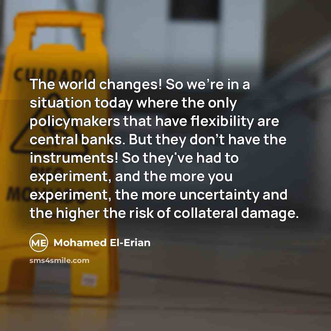 “The world changes! So we're in a situation today where the only policymakers that have flexibility are central banks. But they don't have the instruments! So they've had to experiment, and the more you experiment, the more uncertainty and the higher the risk of collateral damage.” quote by Mohamed El-Erian