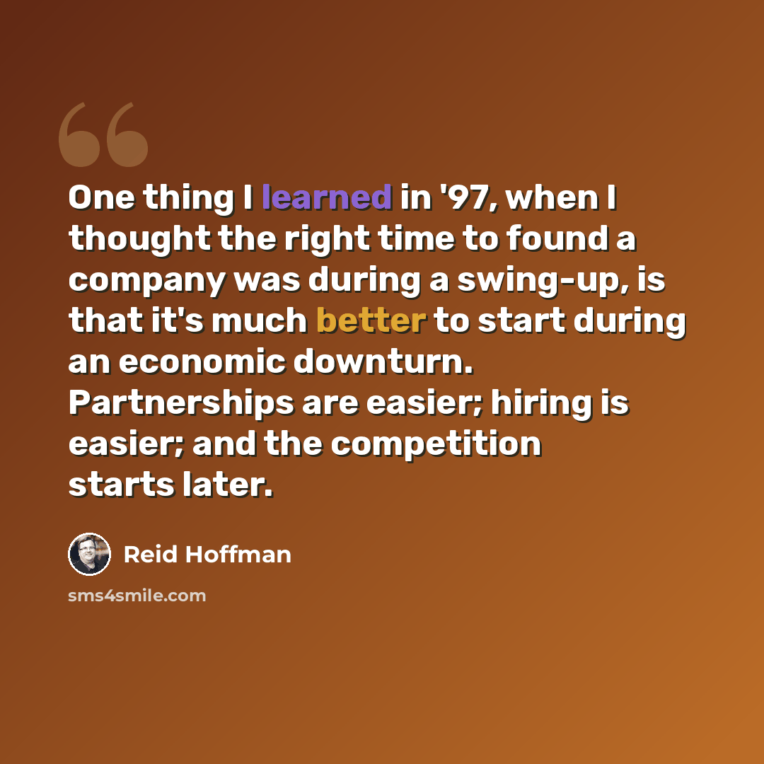 “One thing I learned in '97, when I thought the right time to found a company was during a swing-up, is that it's much better to start during an economic downturn. Partnerships are easier; hiring is easier; and the competition starts later.” quote by Reid Hoffman