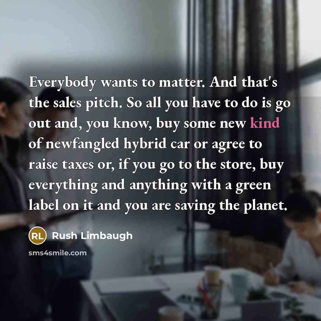 “Everybody wants to matter. And that's the sales pitch. So all you have to do is go out and, you know, buy some new kind of newfangled hybrid car or agree to raise taxes or, if you go to the store, buy everything and anything with a green label on it and you are saving the planet.” quote by Rush Limbaugh