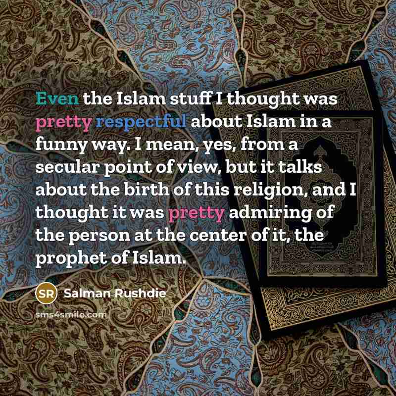 “Even the Islam stuff I thought was pretty respectful about Islam in a funny way. I mean, yes, from a secular point of view, but it talks about the birth of this religion, and I thought it was pretty admiring of the person at the center of it, the prophet of Islam.” quote by Salman Rushdie