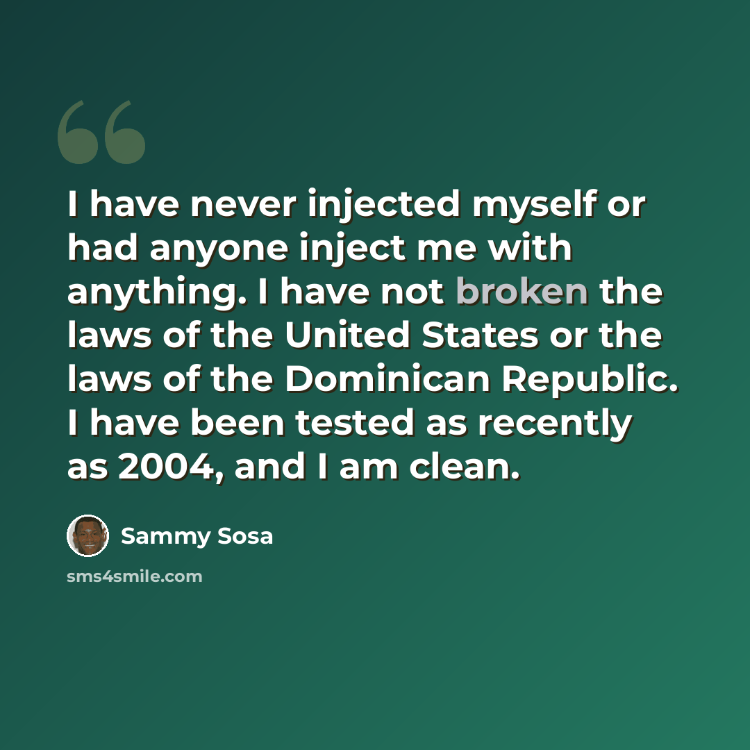 “I have never injected myself or had anyone inject me with anything. I have not broken the laws of the United States or the laws of the Dominican Republic. I have been tested as recently as 2004, and I am clean.” quote by Sammy Sosa