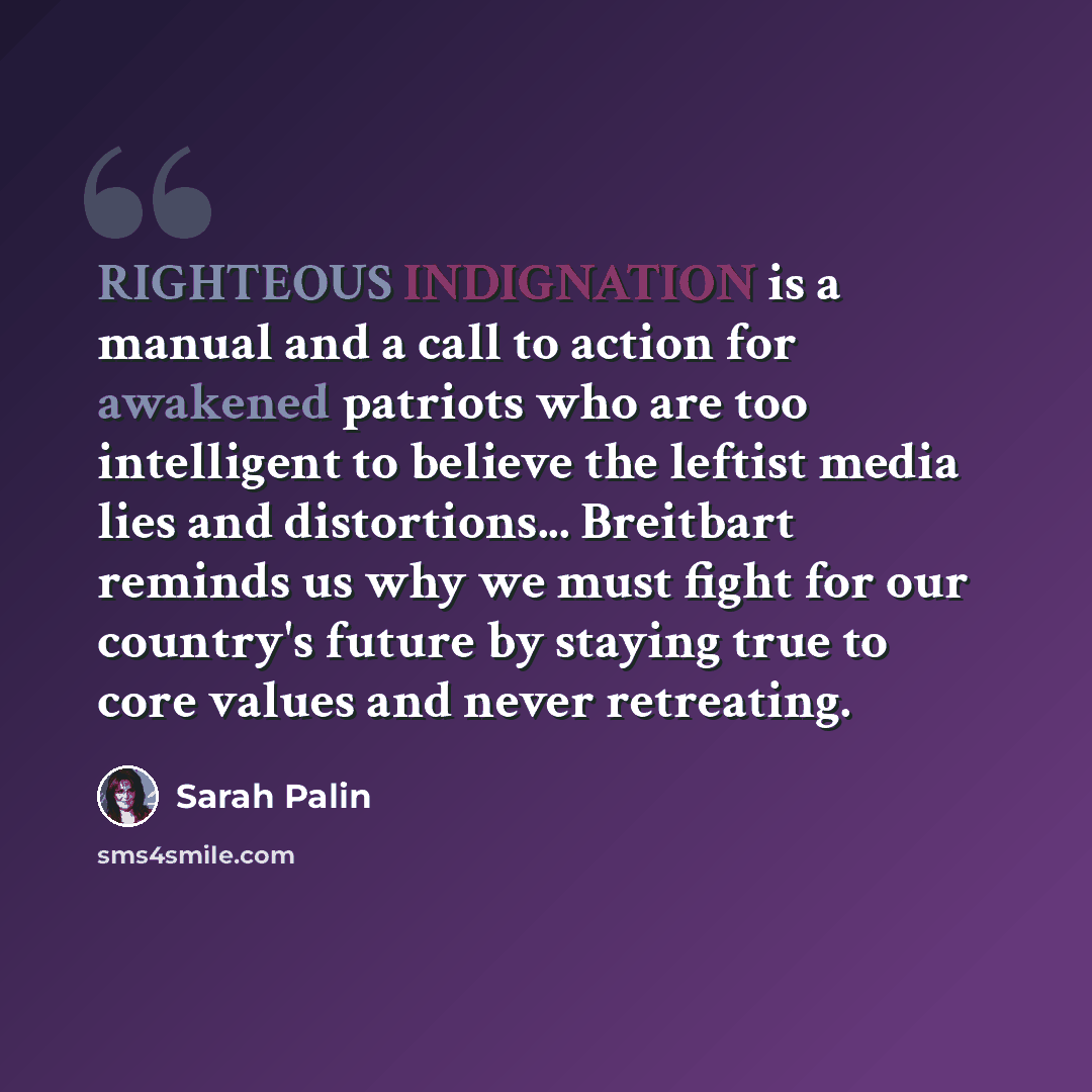 “RIGHTEOUS INDIGNATION is a manual and a call to action for awakened patriots who are too intelligent to believe the leftist media lies and distortions... Breitbart reminds us why we must fight for our country's future by staying true to core values and never retreating.” quote by Sarah Palin