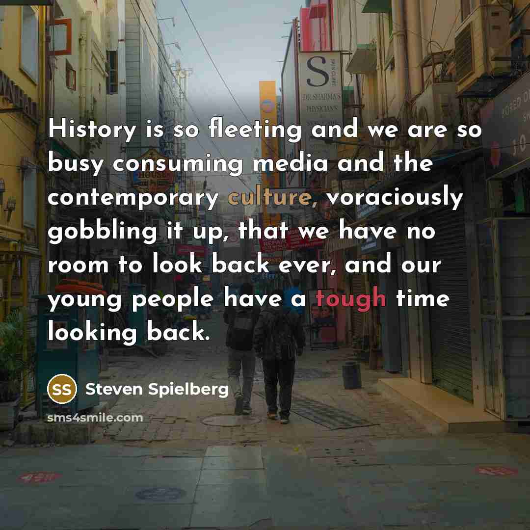“History is so fleeting and we are so busy consuming media and the contemporary culture, voraciously gobbling it up, that we have no room to look back ever, and our young people have a tough time looking back.” quote by Steven Spielberg