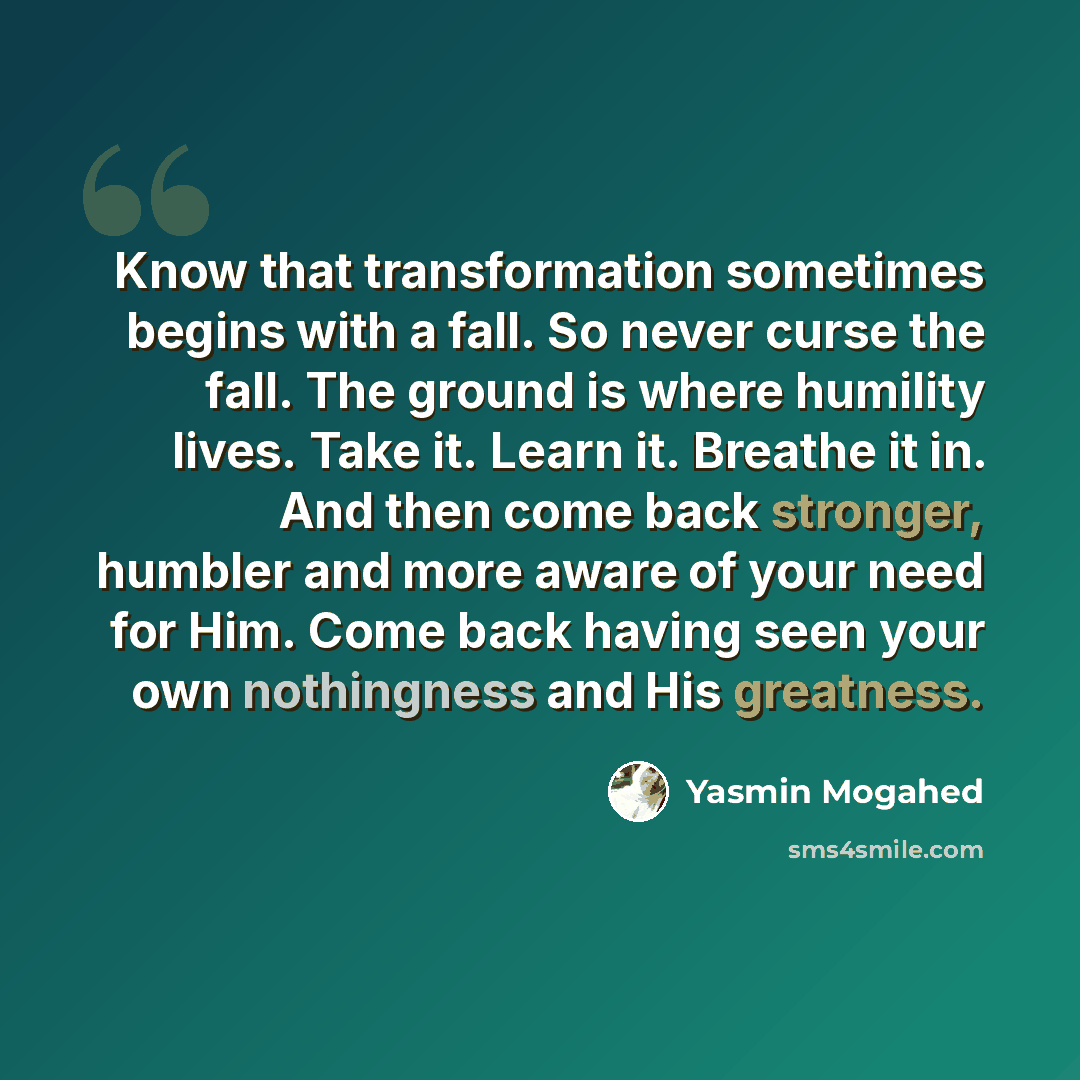 “Know that transformation sometimes begins with a fall. So never curse the fall. The ground is where humility lives. Take it. Learn it. Breathe it in. And then come back stronger, humbler and more aware of your need for Him. Come back having seen your own nothingness and His greatness.” quote by Yasmin Mogahed
