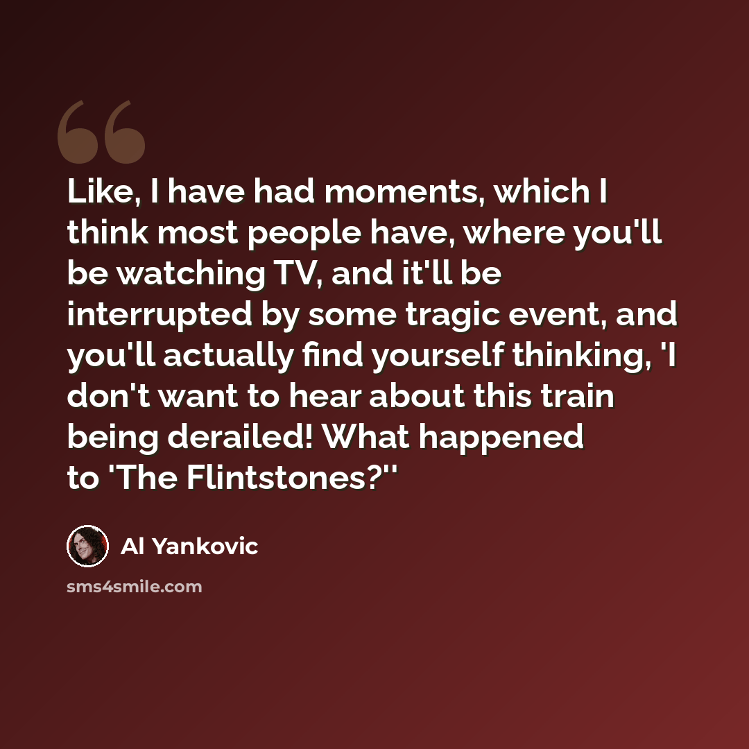 “Like, I have had moments, which I think most people have, where you'll be watching TV, and it'll be interrupted by some tragic event, and you'll actually find yourself thinking, 'I don't want to hear about this train being derailed! What happened to 'The Flintstones?''” quote by Al Yankovic