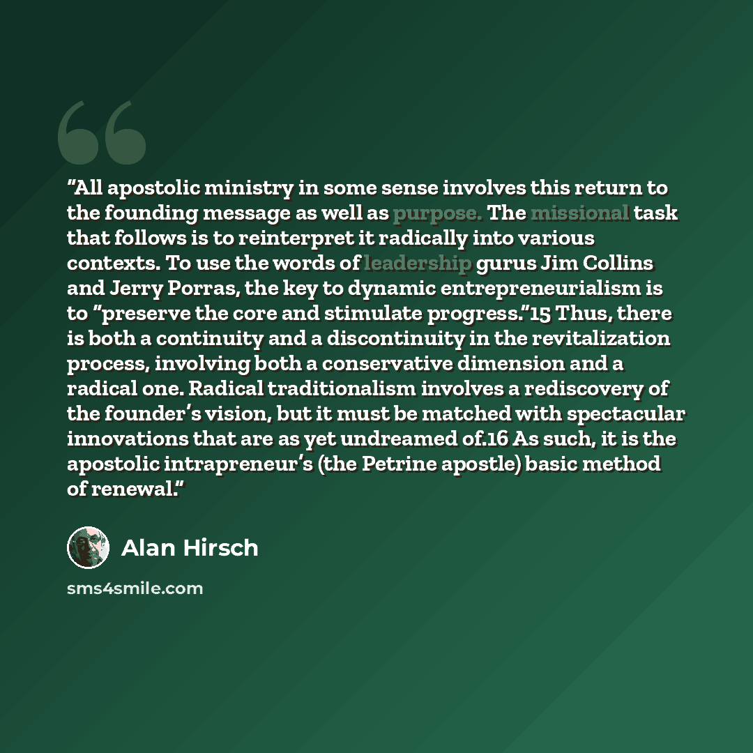 “All apostolic ministry in some sense involves this return to the founding message as well as purpose. The missional task that follows is to reinterpret it radically into various contexts. To use the words of leadership gurus Jim Collins and Jerry Porras, the key to dynamic entrepreneurialism is to…” quote by Alan Hirsch