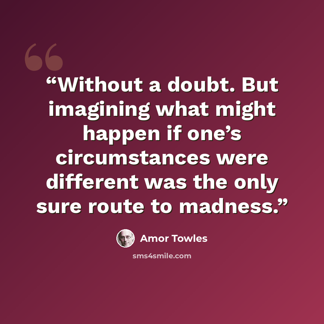 “Without a doubt. But imagining what might happen if one’s circumstances were different was the only sure route to madness.” quote by Amor Towles