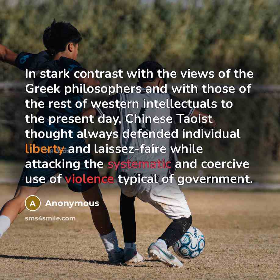 “In stark contrast with the views of the Greek philosophers and with those of the rest of western intellectuals to the present day, Chinese Taoist thought always defended individual liberty and laissez-faire while attacking the systematic and coercive use of violence typical of government.” quote by Anonymous