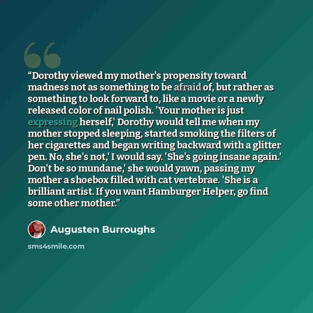 “Dorothy viewed my mother's propensity toward madness not as something to be afraid of, but rather as something to look forward to, like a movie or a newly released color of nail polish. 'Your mother is just expressing herself,' Dorothy would tell me when my mother stopped sleeping, started smoking…” quote by Augusten Burroughs