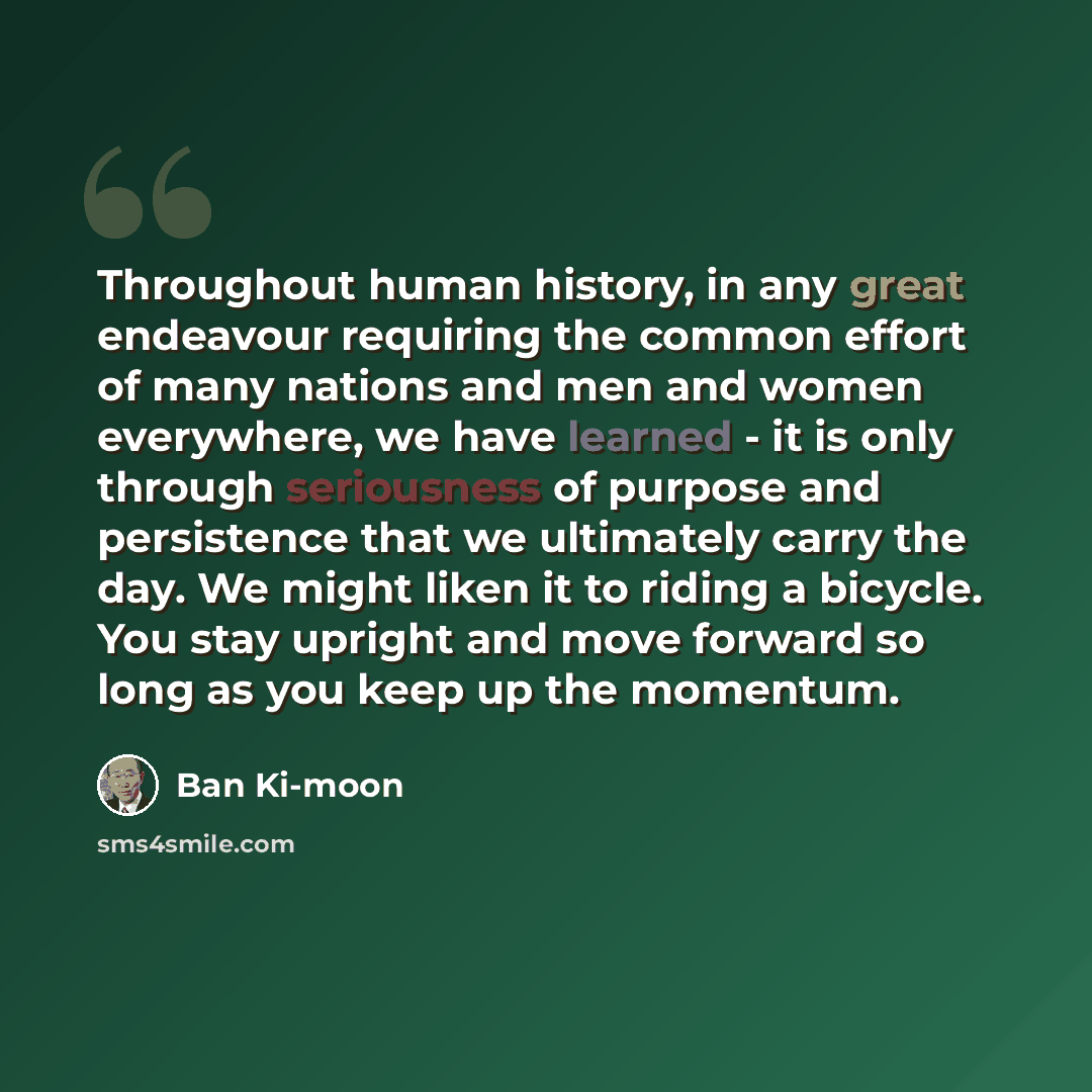 “Throughout human history, in any great endeavour requiring the common effort of many nations and men and women everywhere, we have learned - it is only through seriousness of purpose and persistence that we ultimately carry the day. We might liken it to riding a bicycle. You stay upright and move…” quote by Ban Ki-moon