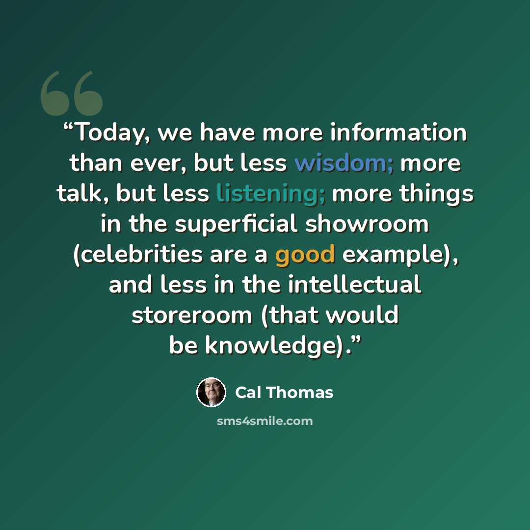 “Today, we have more information than ever, but less wisdom; more talk, but less listening; more things in the superficial showroom (celebrities are a good example), and less in the intellectual storeroom (that would be knowledge).” quote by Cal Thomas