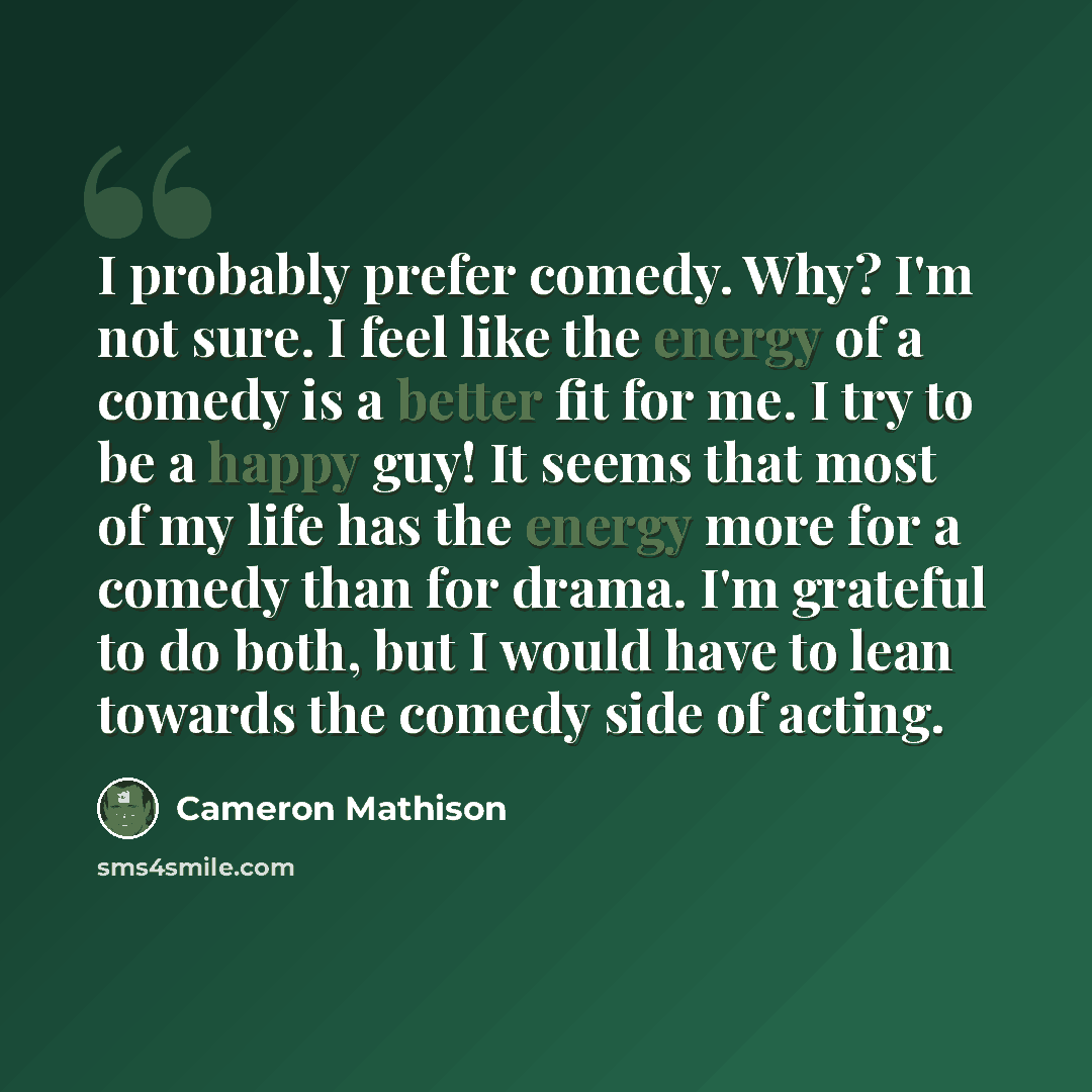 “I probably prefer comedy. Why? I'm not sure. I feel like the energy of a comedy is a better fit for me. I try to be a happy guy! It seems that most of my life has the energy more for a comedy than for drama. I'm grateful to do both, but I would have to lean towards the comedy side of acting.” quote by Cameron Mathison