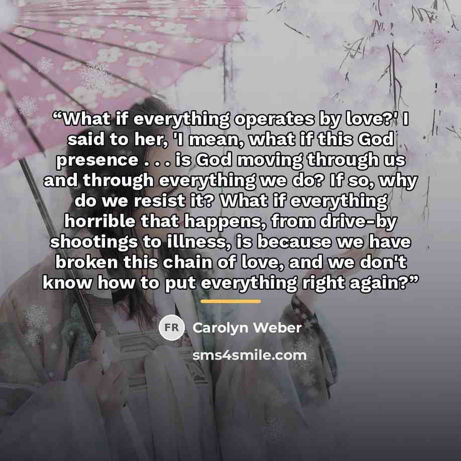 “What if everything operates by love?' I said to her, 'I mean, what if this God presence . . . is God moving through us and through everything we do? If so, why do we resist it? What if everything horrible that happens, from drive-by shootings to illness, is because we have broken this chain of…” quote by Carolyn Weber